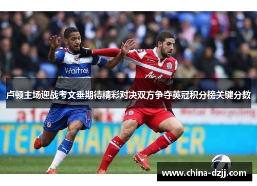 卢顿主场迎战考文垂期待精彩对决双方争夺英冠积分榜关键分数