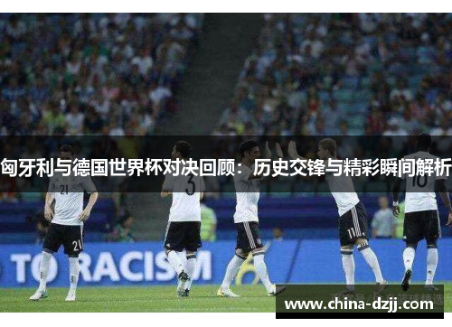 匈牙利与德国世界杯对决回顾:历史交锋与精彩瞬间解析 匈牙利与德国世界杯对决回顾:历史交锋与精彩瞬间解析